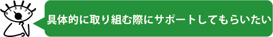 具体的に取り組む際にサポートしてもらいたい
