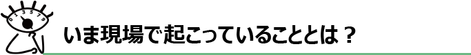 いま現場で起こっていることとは？