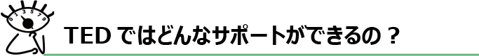 TEDではどんなサポートができるの？