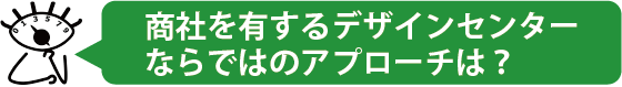 商社を有するデザインセンターならではのアプローチは？