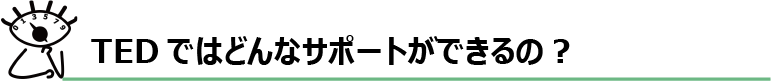 TEDではどんなサポートができるの？