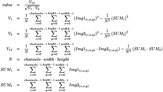 \begin{eqnarray*} value &=& \frac{ V_{12} }{ \sqrt{ V_{1} \cdot V_{2} } }\\ V_{1} &=& \frac{1}{N}\sum_{c=0}^{channels-1}\sum_{y=0}^{hight-1}\sum_{x=0}^{width-1}( Img1_{(c,x,y)} )^2 - \frac{1}{N^2} \left( SUM_{1} \right)^2\\ V_{2} &=& \frac{1}{N}\sum_{c=0}^{channels-1}\sum_{y=0}^{hight-1}\sum_{x=0}^{width-1}( Img2_{(c,x,y)} )^2 - \frac{1}{N^2} \left( SUM_{2} \right)^2\\ V_{12} &=& \frac{1}{N}\sum_{c=0}^{channels-1}\sum_{y=0}^{hight-1}\sum_{x=0}^{width-1}( Img1_{(c,x,y)} \cdot Img2_{(c,x,y)} ) - \frac{1}{N^2} \left( SUM_{1} \cdot SUM_{2} \right)\\ N &=& channels \cdot width \cdot height\\ SUM_{1} &=& \sum_{c=0}^{channels-1}\sum_{y=0}^{hight-1}\sum_{x=0}^{width-1} Img1_{(c,x,y)}\\ SUM_{2} &=& \sum_{c=0}^{channels-1}\sum_{y=0}^{hight-1}\sum_{x=0}^{width-1} Img2_{(c,x,y)} \end{eqnarray*}