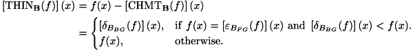\[ \begin{aligned} \left[\mathrm{THIN}_{\mathbf{B}}(f)\right](x) & = f(x) - \left[\mathrm{CHMT}_{\mathbf{B}}(f)\right](x) \\ & = \begin{cases} \left[\delta _{B_{BG}}(f)\right](x), & \mathrm{if} \ f(x) = \left[\varepsilon_{B_{FG}}(f)\right](x) \ \mathrm{and} \ \left[\delta_{B_{BG}}(f)\right](x) < f(x). \\ f(x), & \mathrm{otherwise}. \end{cases} \end{aligned} \]