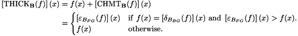 \[ \begin{aligned} \left[\mathrm{THICK}_{\mathbf{B}}(f)\right](x) & = f(x) + \left[\mathrm{CHMT}_{\mathbf{B}}(f)\right](x) \\ & = \begin{cases} \left[\varepsilon _{B_{FG}}(f)\right](x) & \mathrm{if} \ f(x) = \left[\delta_{B_{BG}}(f)\right](x) \ \mathrm{and} \ \left[\varepsilon_{B_{FG}}(f)\right](x) > f(x). \\ f(x) & \mathrm{otherwise}. \end{cases} \end{aligned} \]