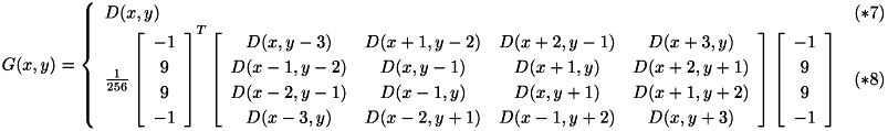 \[ {\renewcommand\arraystretch{1.2} G(x,y) = \left\{\begin{array}{ll}D(x,y) & (*7) \\ \frac{1}{256} \left[\begin{array}{c} -1 \\ 9 \\ 9 \\ -1 \end{array}\right]^T \left[\begin{array}{cccc} D(x,y-3) & D(x+1,y-2) & D(x+2,y-1) & D(x+3,y) \\ D(x-1,y-2) & D(x,y-1) & D(x+1,y) & D(x+2,y+1) \\ D(x-2,y-1) & D(x-1,y) & D(x,y+1) & D(x+1,y+2) \\ D(x-3,y) & D(x-2,y+1) & D(x-1,y+2) & D(x,y+3) \end{array}\right] \left[\begin{array}{c} -1 \\ 9 \\ 9 \\ -1 \end{array}\right] & (*8)\end{array}\right. } \]