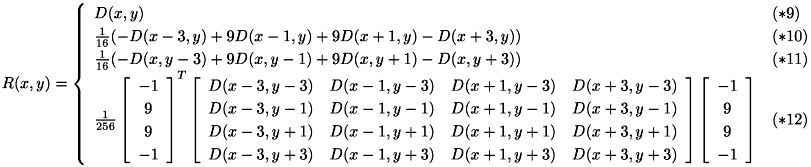 \[ {\renewcommand\arraystretch{1.2} R(x,y) = \left\{\begin{array}{ll} D(x,y) & (*9) \\ \frac{1}{16}(-D(x-3,y)+9D(x-1,y)+9D(x+1,y)-D(x+3,y)) & (*10) \\ \frac{1}{16}(-D(x,y-3)+9D(x,y-1)+9D(x,y+1)-D(x,y+3)) & (*11) \\ \frac{1}{256}\left[\begin{array}{c} -1 \\ 9 \\ 9 \\ -1 \end{array}\right]^T \left[\begin{array}{cccc} D(x-3,y-3) & D(x-1,y-3) & D(x+1,y-3) & D(x+3,y-3) \\ D(x-3,y-1) & D(x-1,y-1) & D(x+1,y-1) & D(x+3,y-1) \\ D(x-3,y+1) & D(x-1,y+1) & D(x+1,y+1) & D(x+3,y+1) \\ D(x-3,y+3) & D(x-1,y+3) & D(x+1,y+3) & D(x+3,y+3) \end{array}\right] \left[\begin{array}{c} -1 \\ 9 \\ 9 \\ -1 \end{array}\right] & (*12) \\ \end{array}\right. } \]